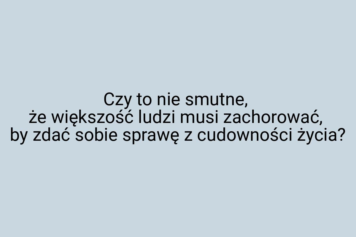 Czy to nie smutne, że większość ludzi musi zachorować, by