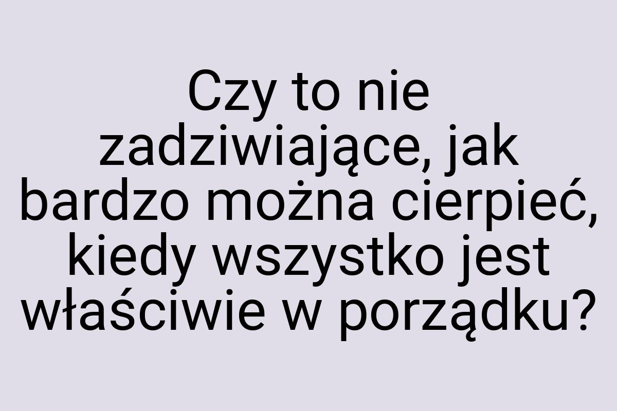 Czy to nie zadziwiające, jak bardzo można cierpieć, kiedy