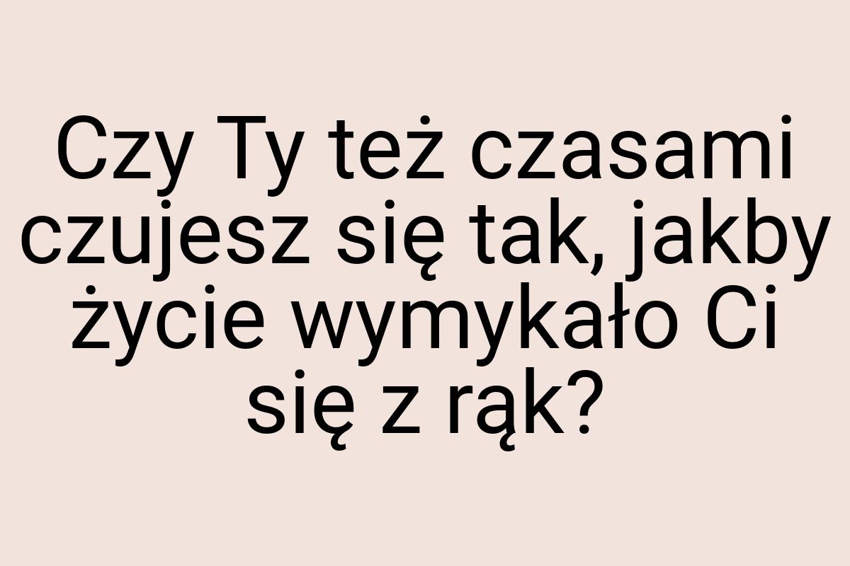 Czy Ty też czasami czujesz się tak, jakby życie wymykało Ci