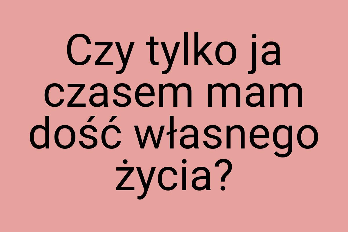 Czy tylko ja czasem mam dość własnego życia