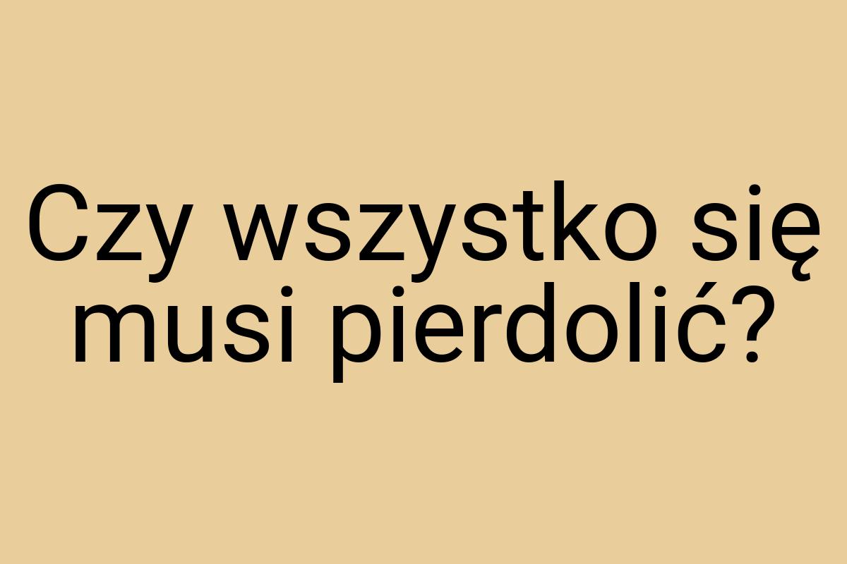 Czy wszystko się musi pierdolić