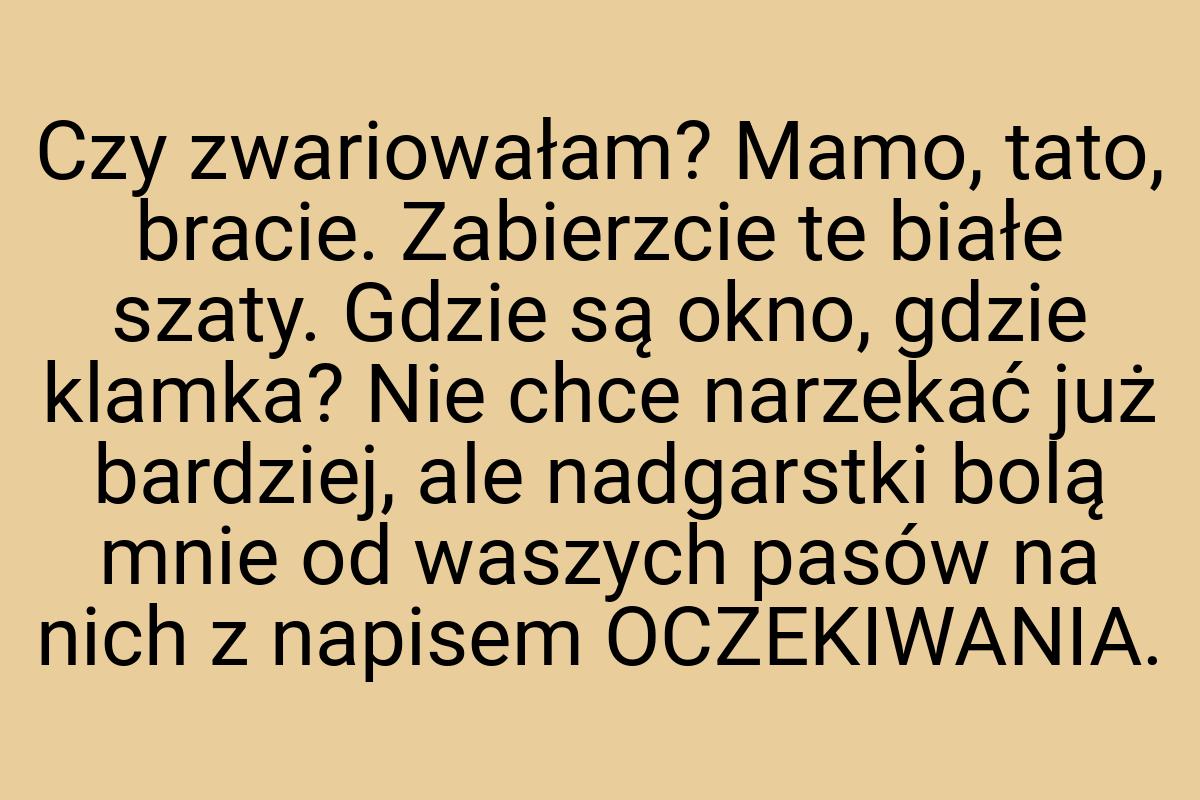 Czy zwariowałam? Mamo, tato, bracie. Zabierzcie te białe