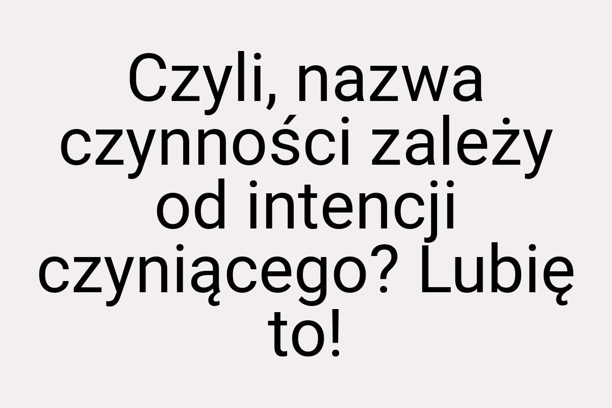 Czyli, nazwa czynności zależy od intencji czyniącego? Lubię