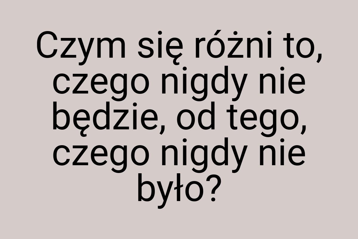 Czym się różni to, czego nigdy nie będzie, od tego, czego