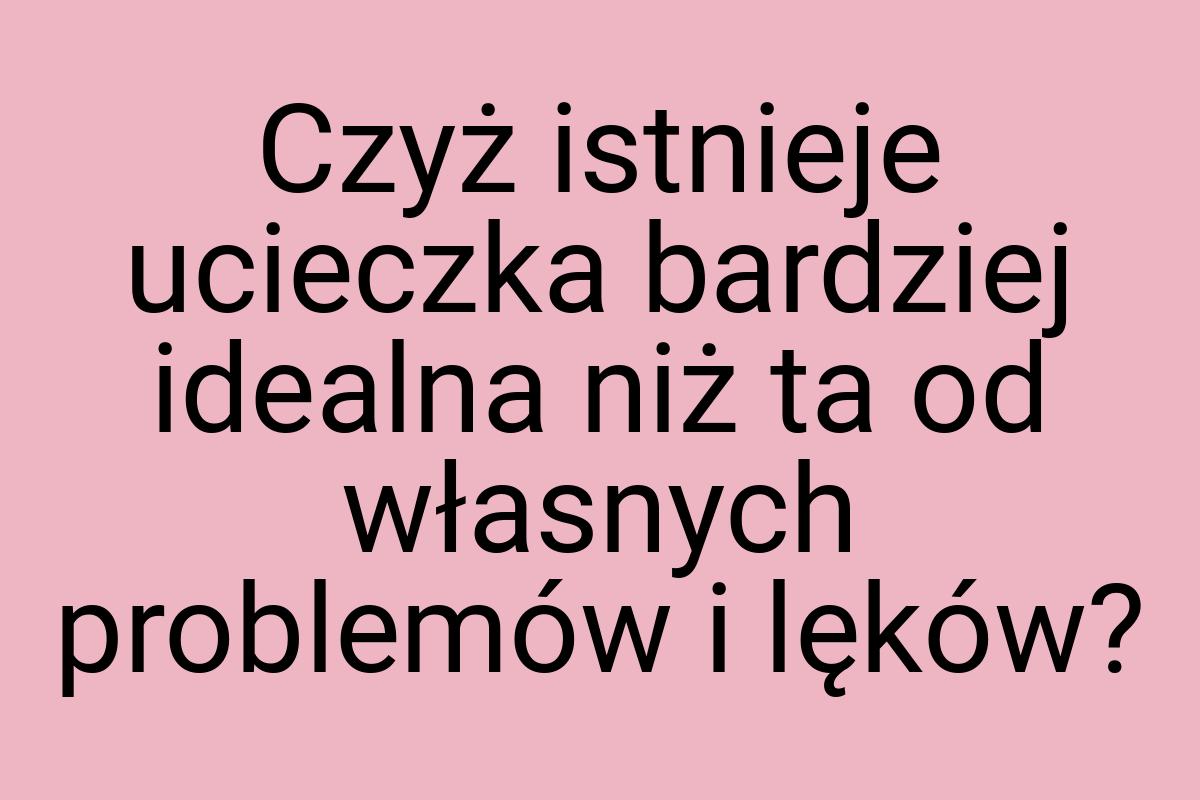 Czyż istnieje ucieczka bardziej idealna niż ta od własnych