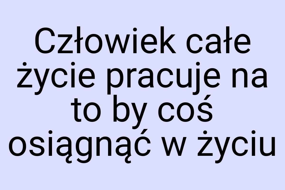 Człowiek całe życie pracuje na to by coś osiągnąć w życiu