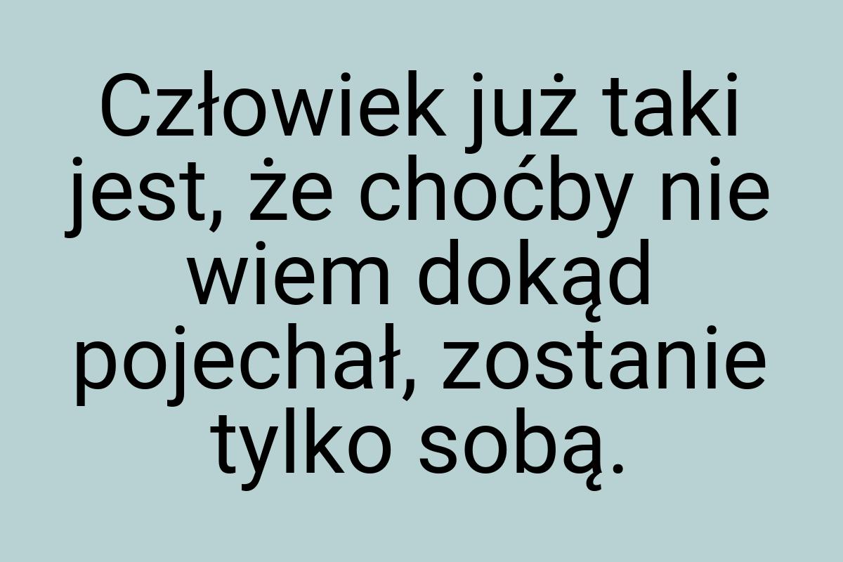 Człowiek już taki jest, że choćby nie wiem dokąd pojechał