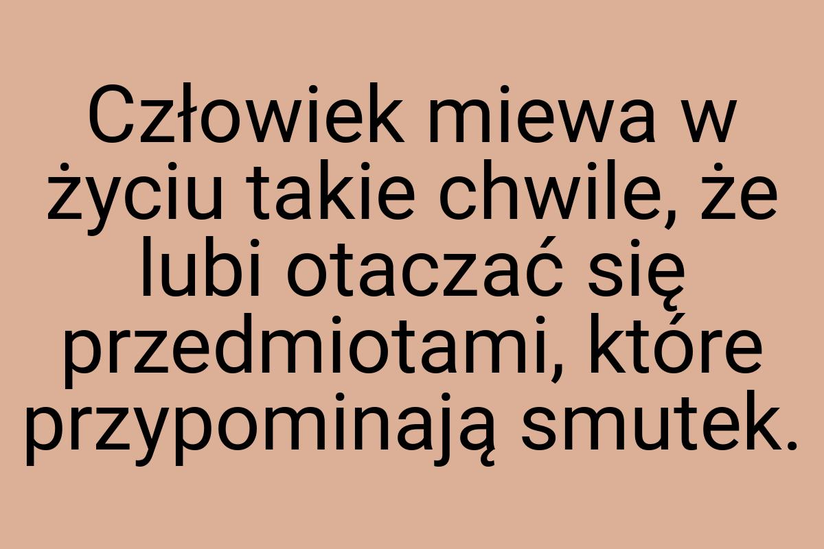 Człowiek miewa w życiu takie chwile, że lubi otaczać się