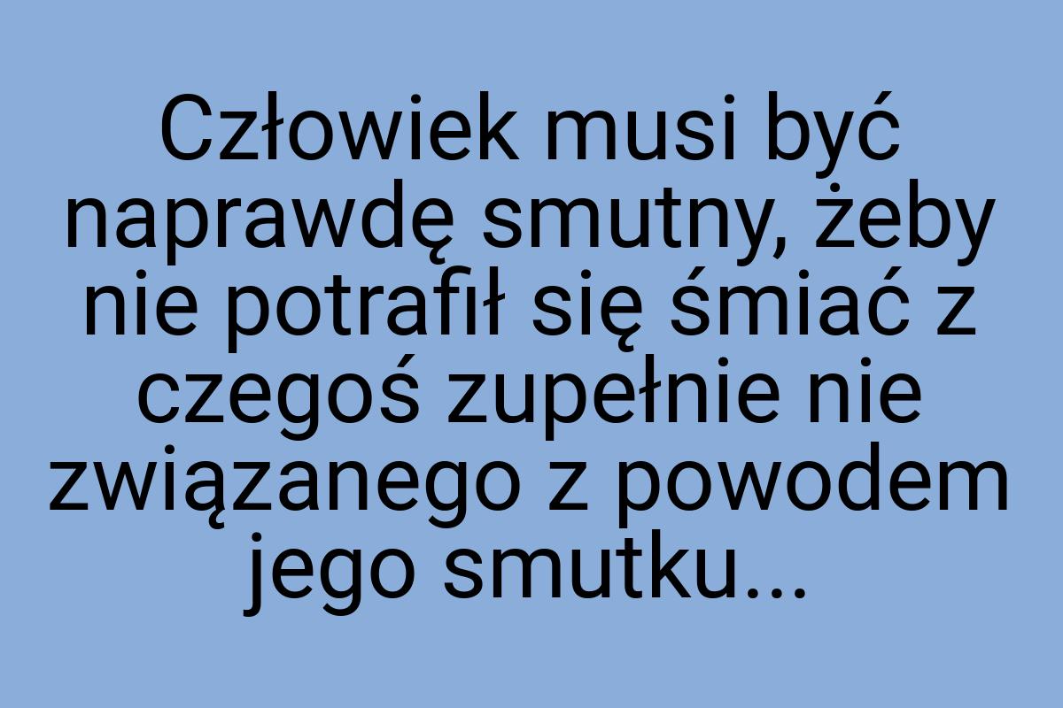 Człowiek musi być naprawdę smutny, żeby nie potrafił się