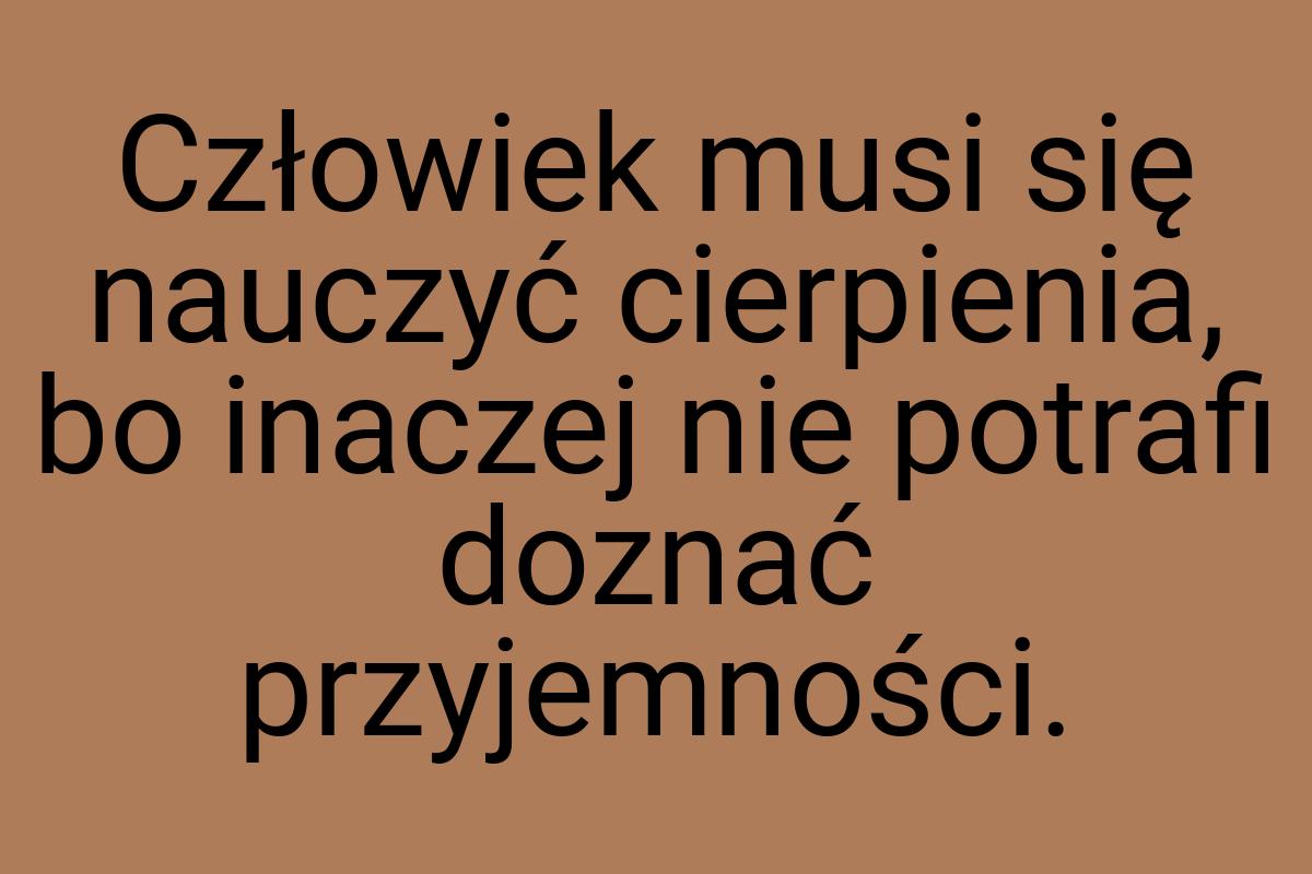 Człowiek musi się nauczyć cierpienia, bo inaczej nie