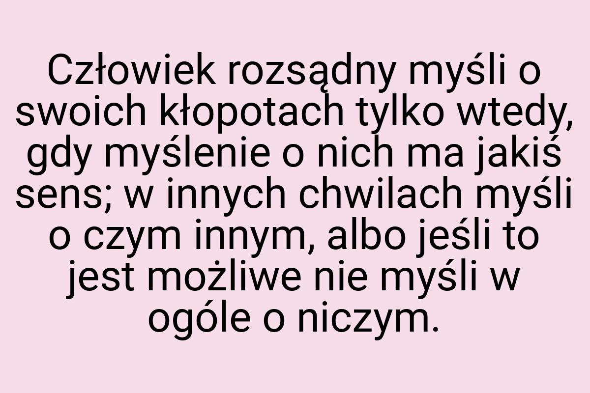 Człowiek rozsądny myśli o swoich kłopotach tylko wtedy, gdy