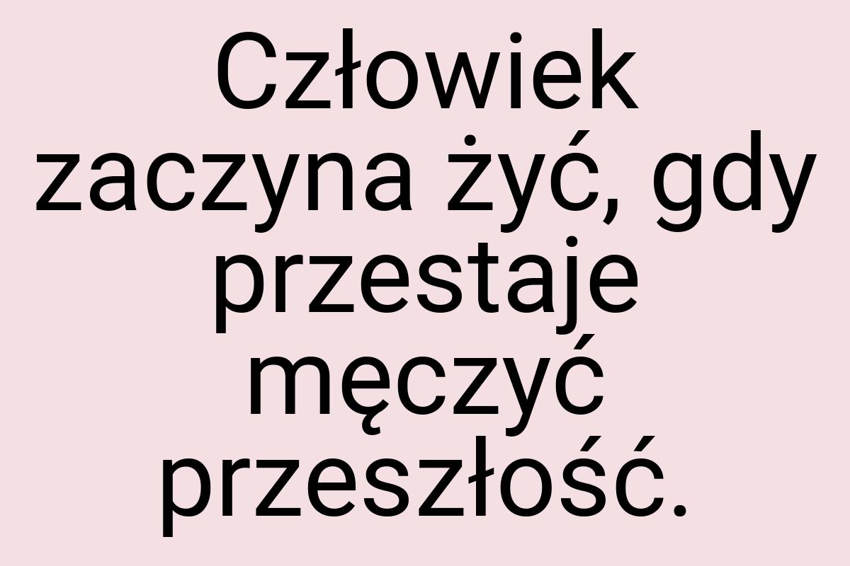 Człowiek zaczyna żyć, gdy przestaje męczyć przeszłość