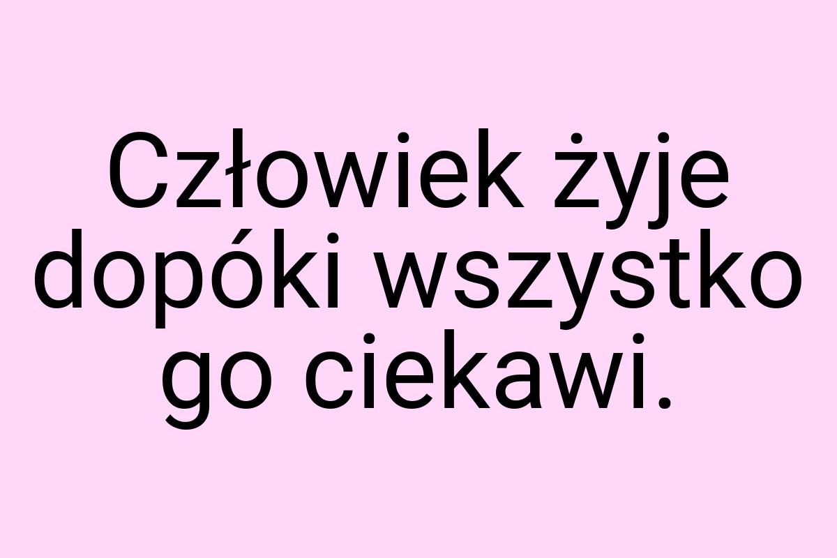 Człowiek żyje dopóki wszystko go ciekawi