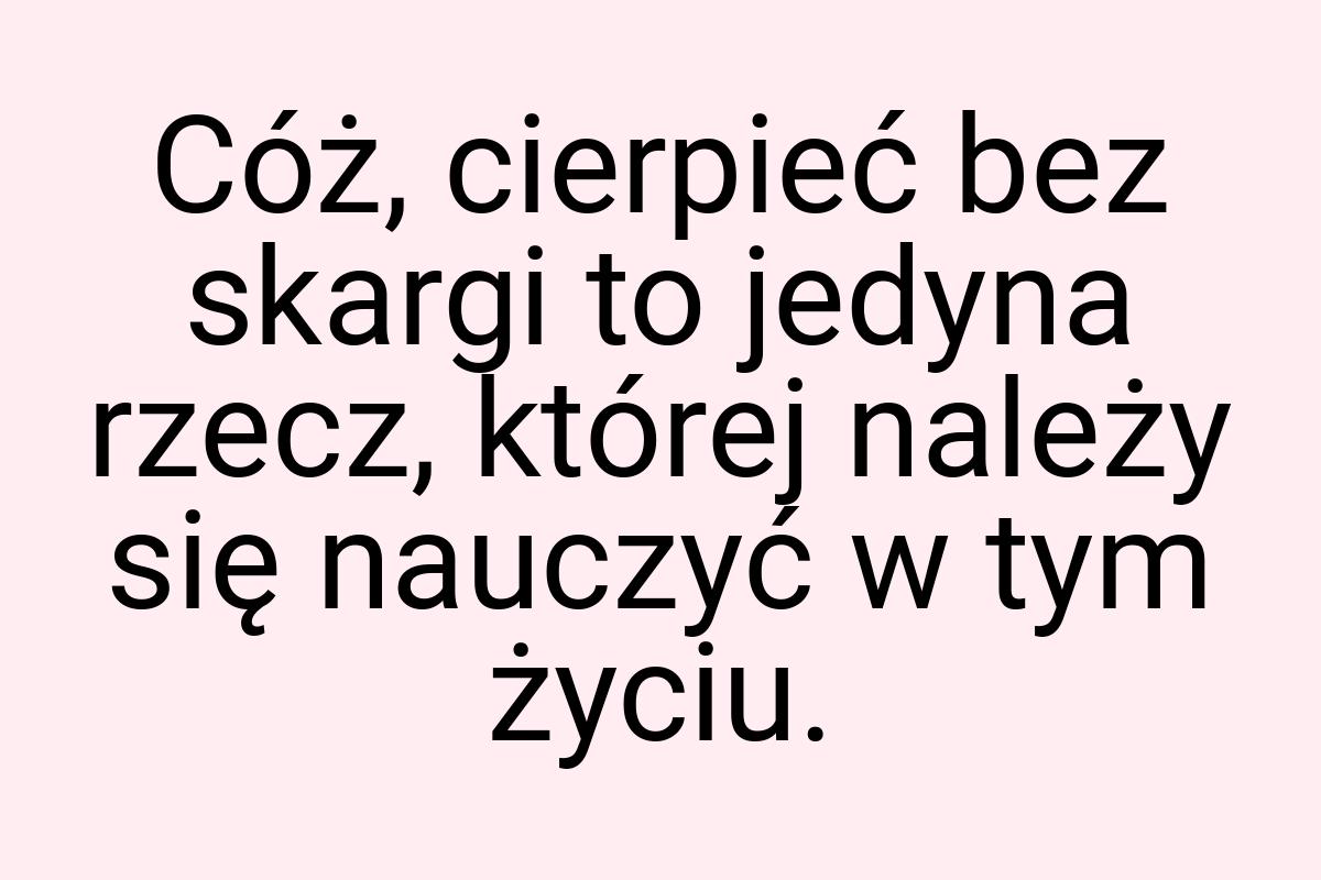 Cóż, cierpieć bez skargi to jedyna rzecz, której należy się