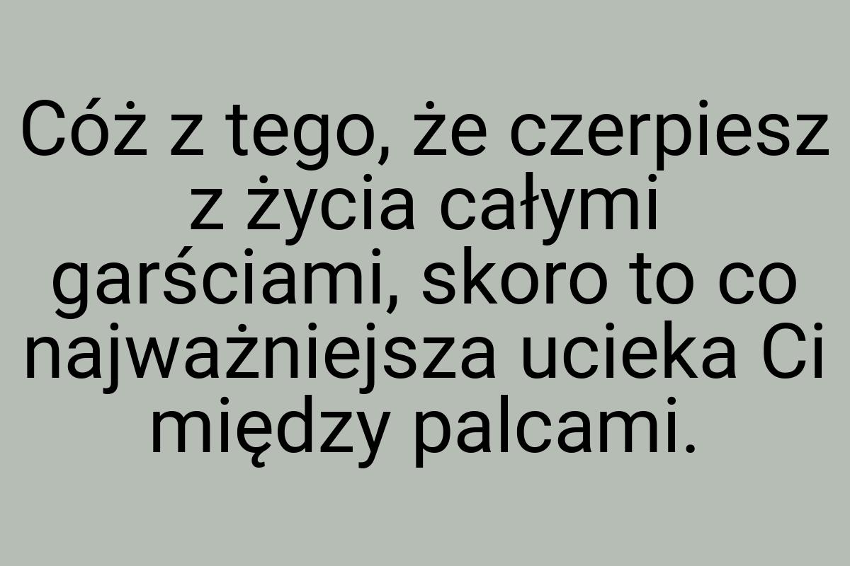 Cóż z tego, że czerpiesz z życia całymi garściami, skoro to