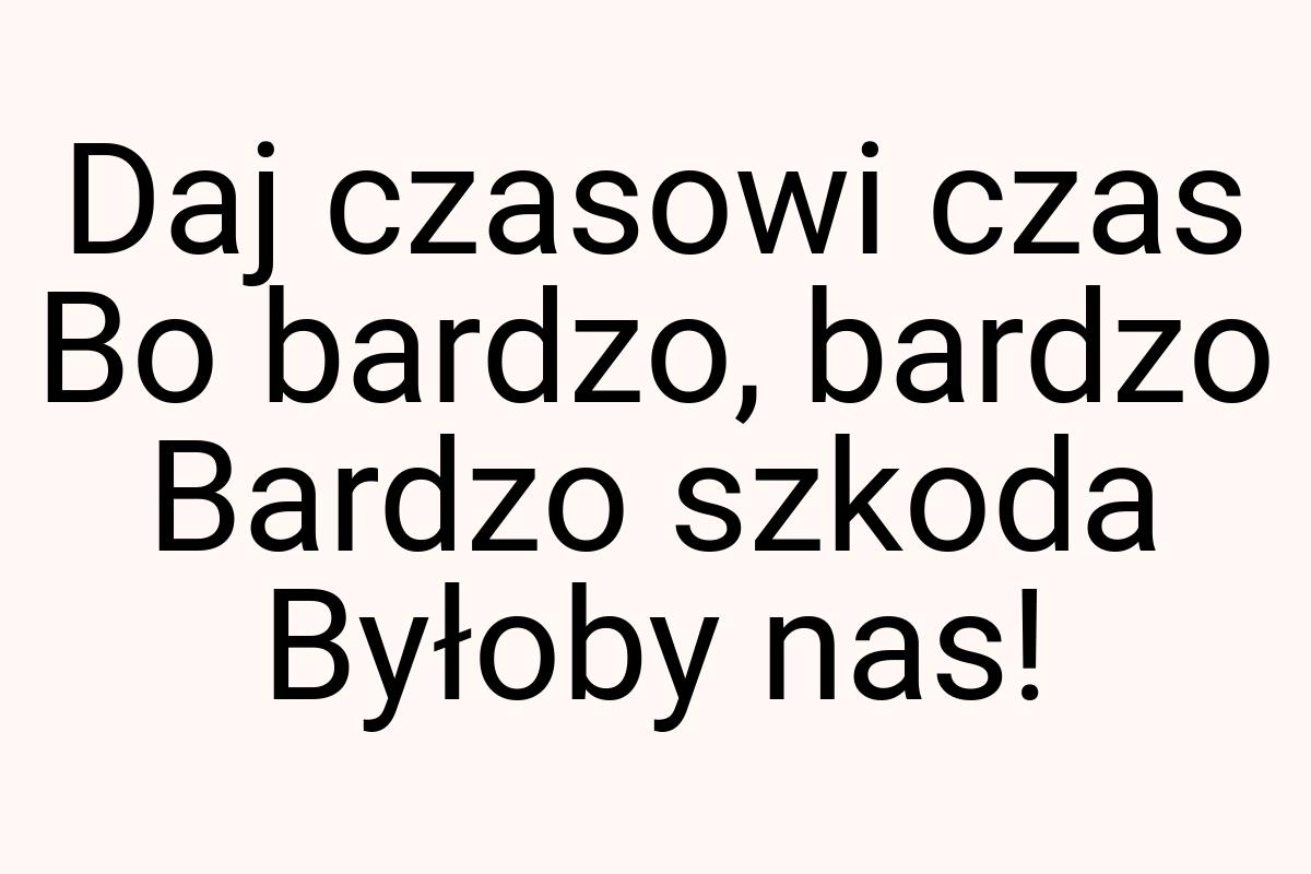 Daj czasowi czas Bo bardzo, bardzo Bardzo szkoda Byłoby nas