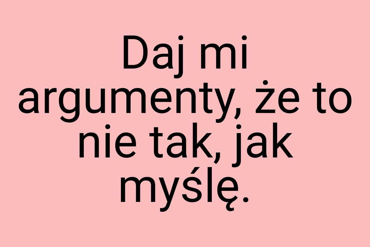 Daj mi argumenty, że to nie tak, jak myślę