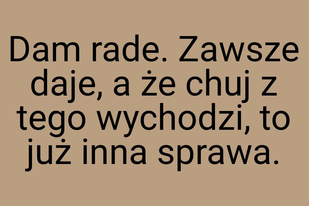 Dam rade. Zawsze daje, a że chuj z tego wychodzi, to już