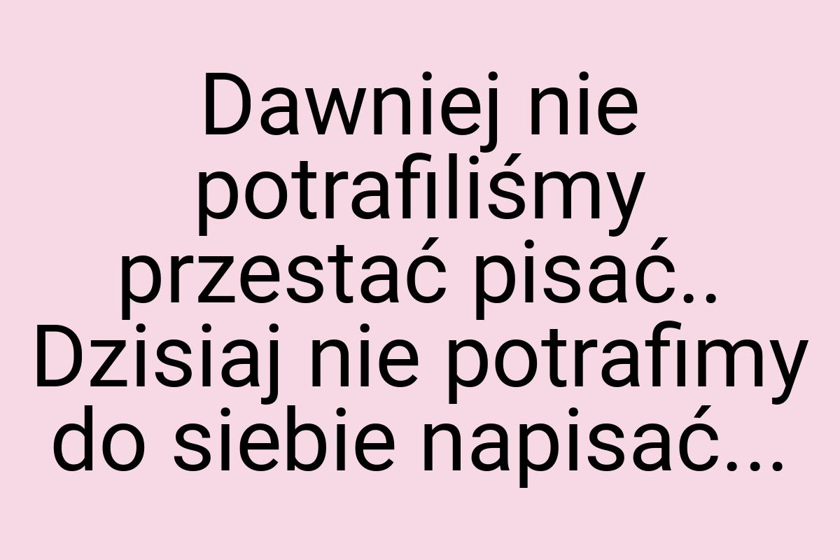 Dawniej nie potrafiliśmy przestać pisać.. Dzisiaj nie