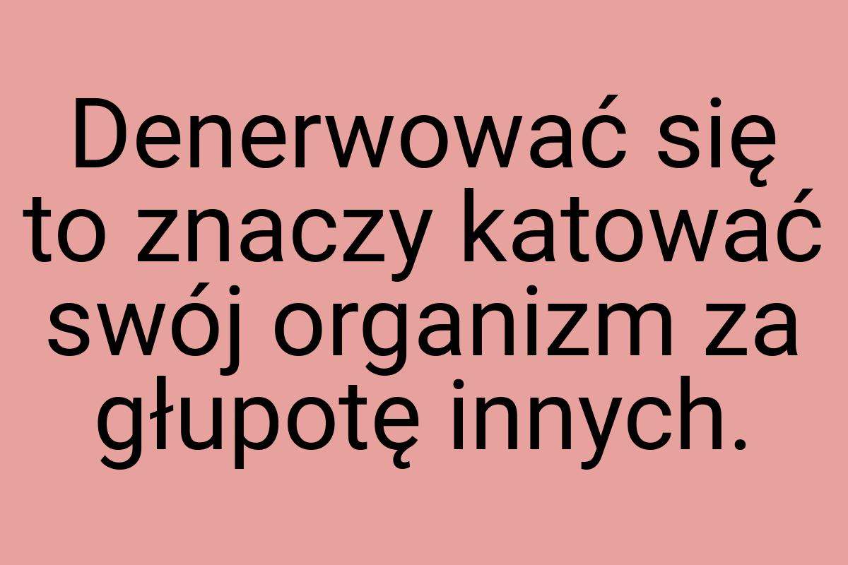 Denerwować się to znaczy katować swój organizm za głupotę