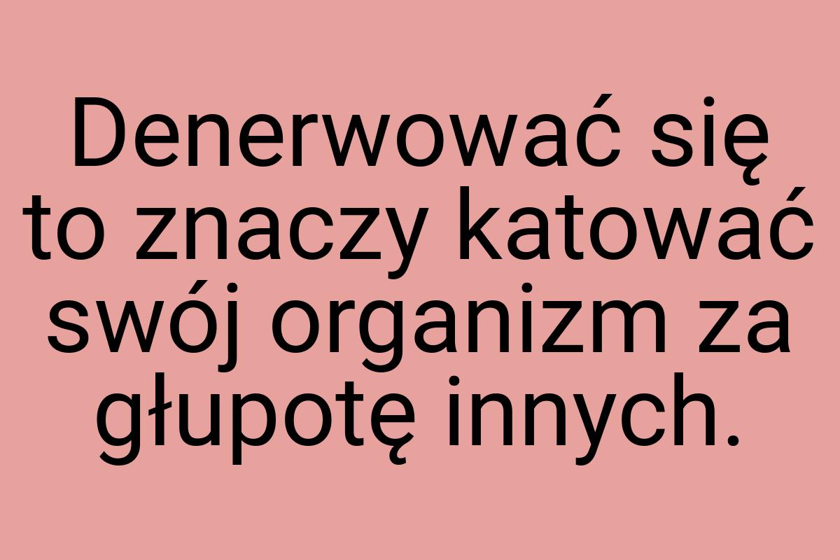 Denerwować się to znaczy katować swój organizm za głupotę