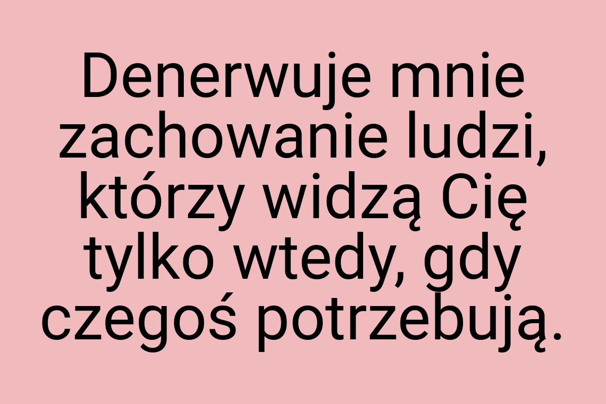 Denerwuje mnie zachowanie ludzi, którzy widzą Cię tylko