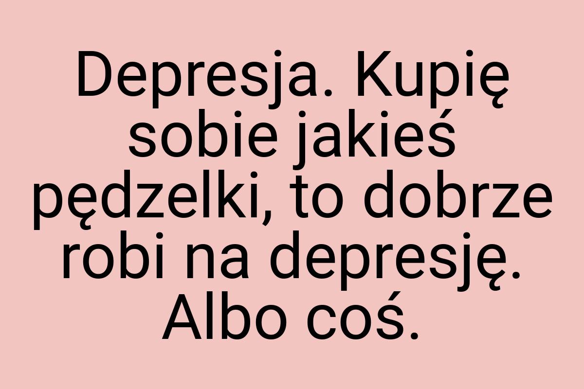 Depresja. Kupię sobie jakieś pędzelki, to dobrze robi na