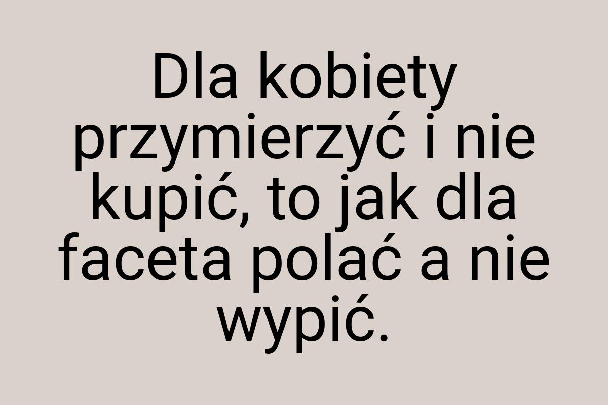 Dla kobiety przymierzyć i nie kupić, to jak dla faceta