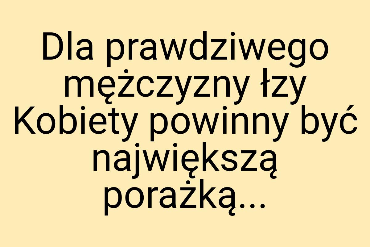 Dla prawdziwego mężczyzny łzy Kobiety powinny być