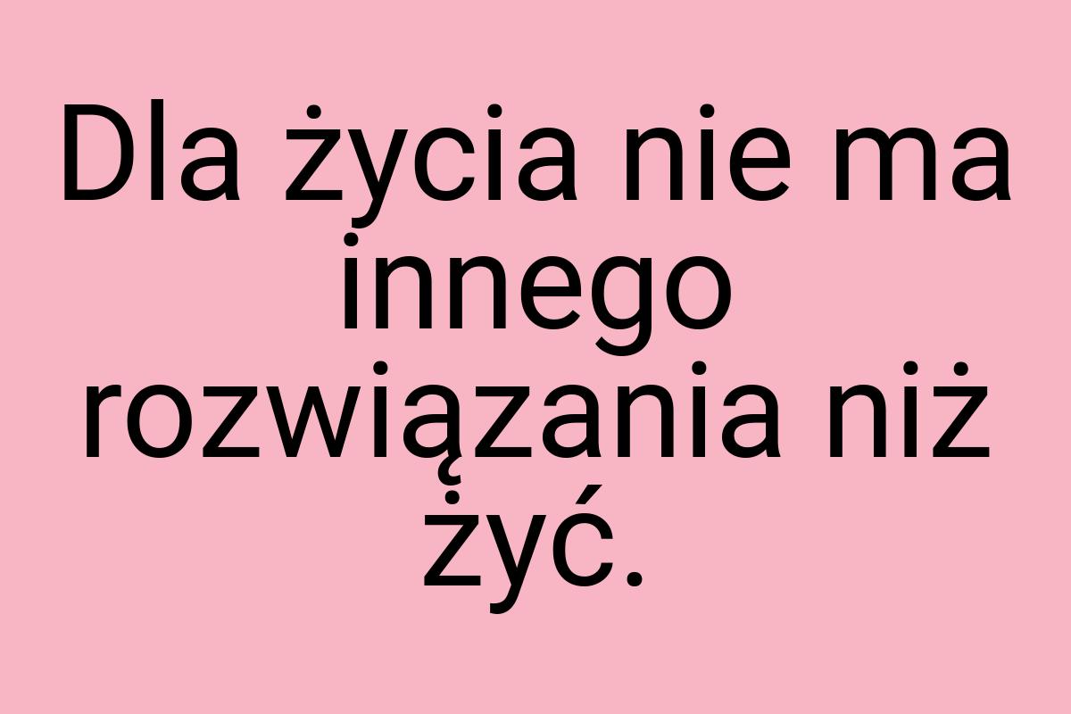 Dla życia nie ma innego rozwiązania niż żyć