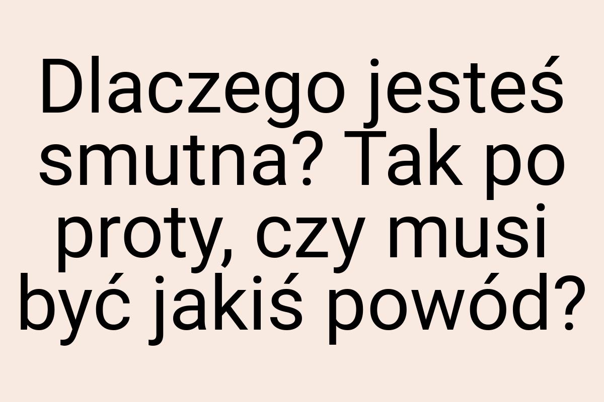 Dlaczego jesteś smutna? Tak po proty, czy musi być jakiś