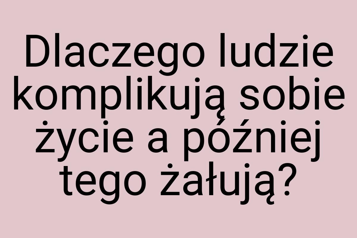 Dlaczego ludzie komplikują sobie życie a później tego