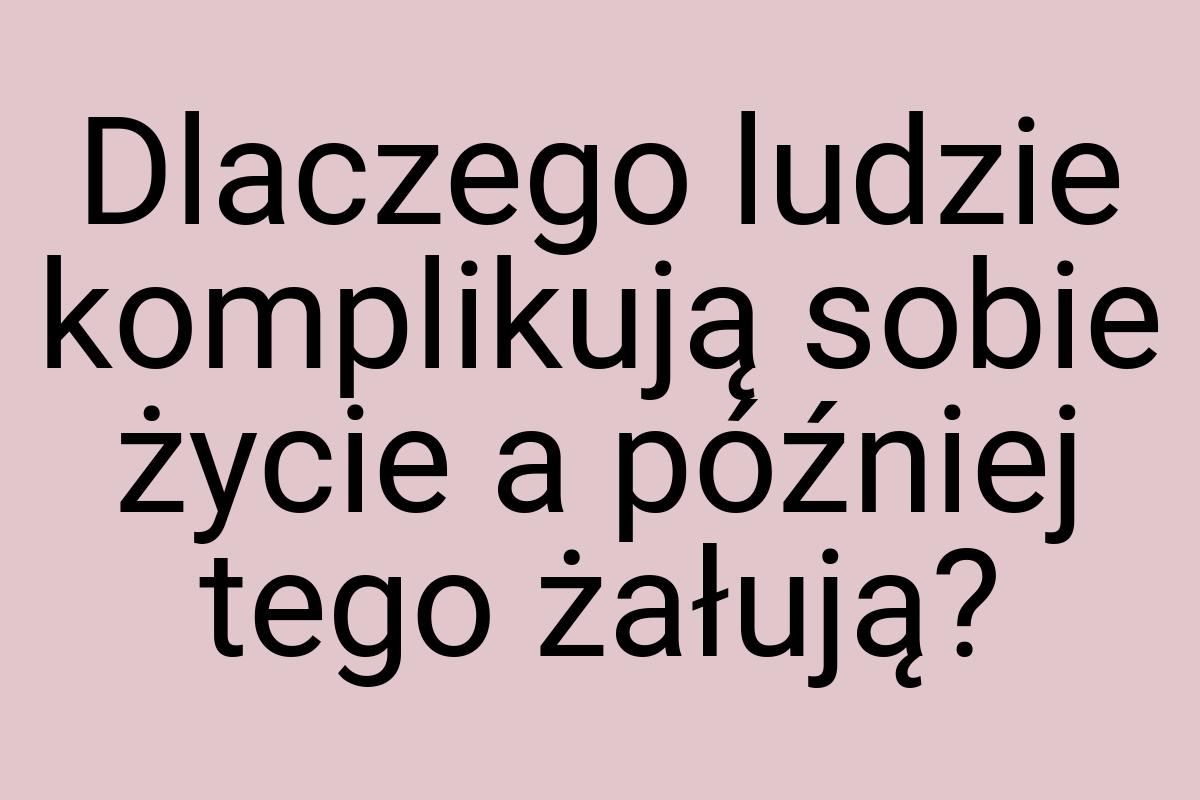 Dlaczego ludzie komplikują sobie życie a później tego
