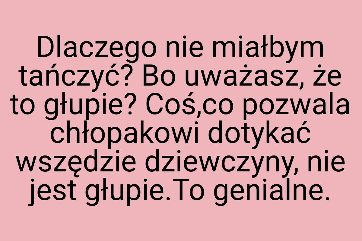 Dlaczego nie miałbym tańczyć? Bo uważasz, że to głupie