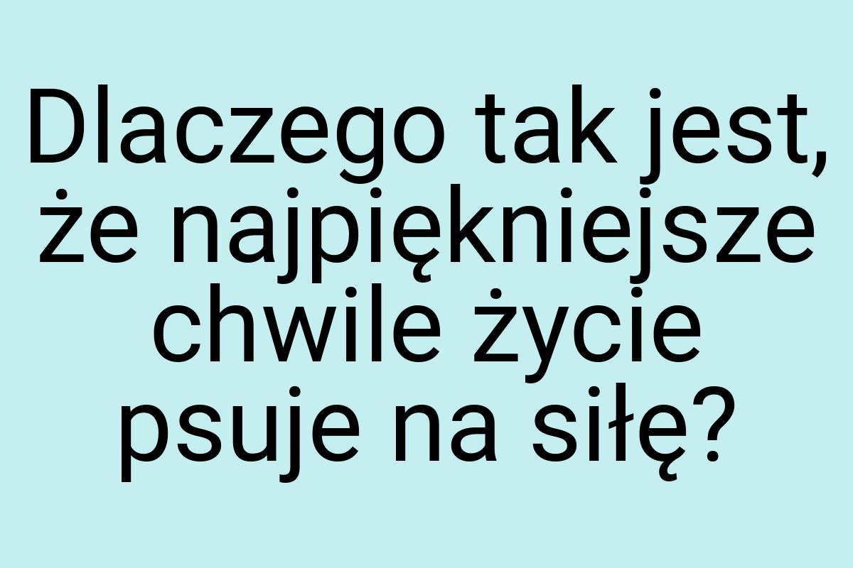 Dlaczego tak jest, że najpiękniejsze chwile życie psuje na