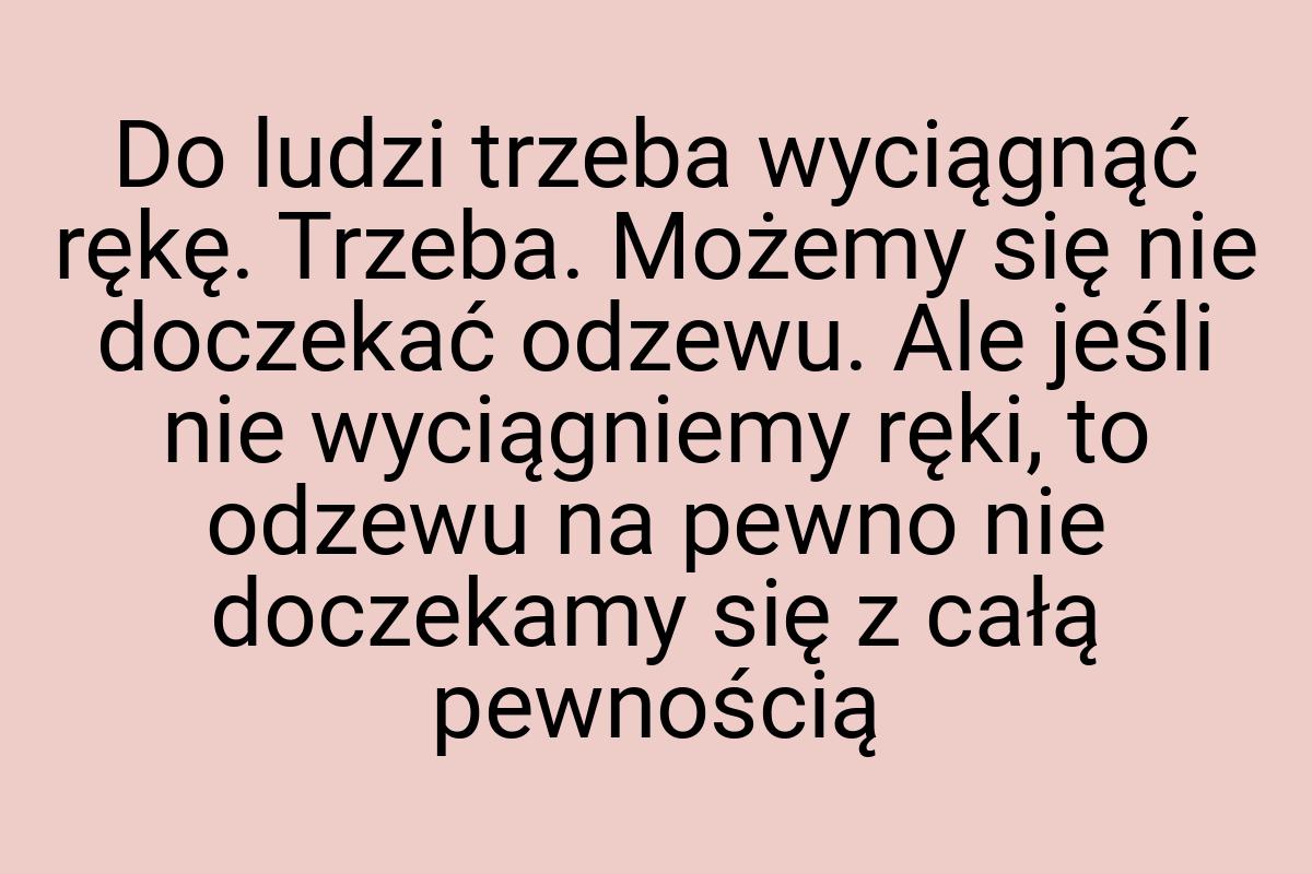 Do ludzi trzeba wyciągnąć rękę. Trzeba. Możemy się nie