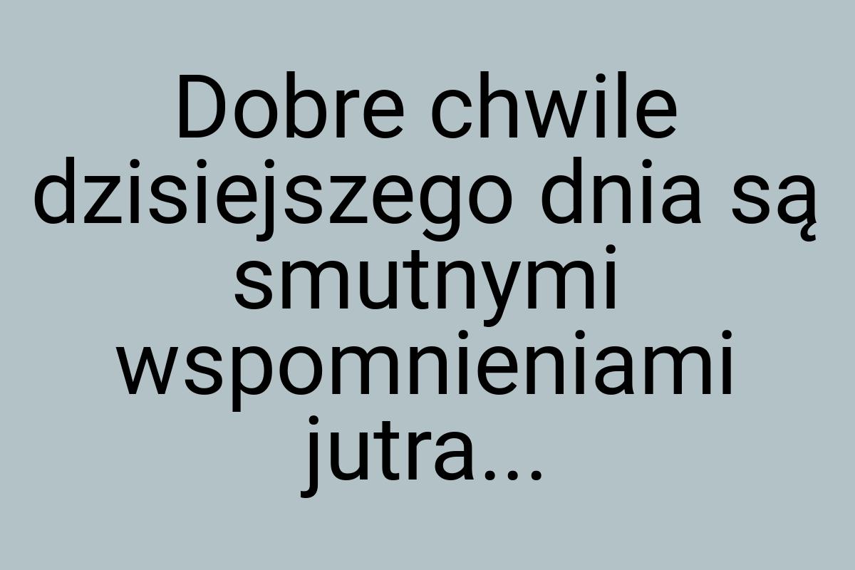 Dobre chwile dzisiejszego dnia są smutnymi wspomnieniami