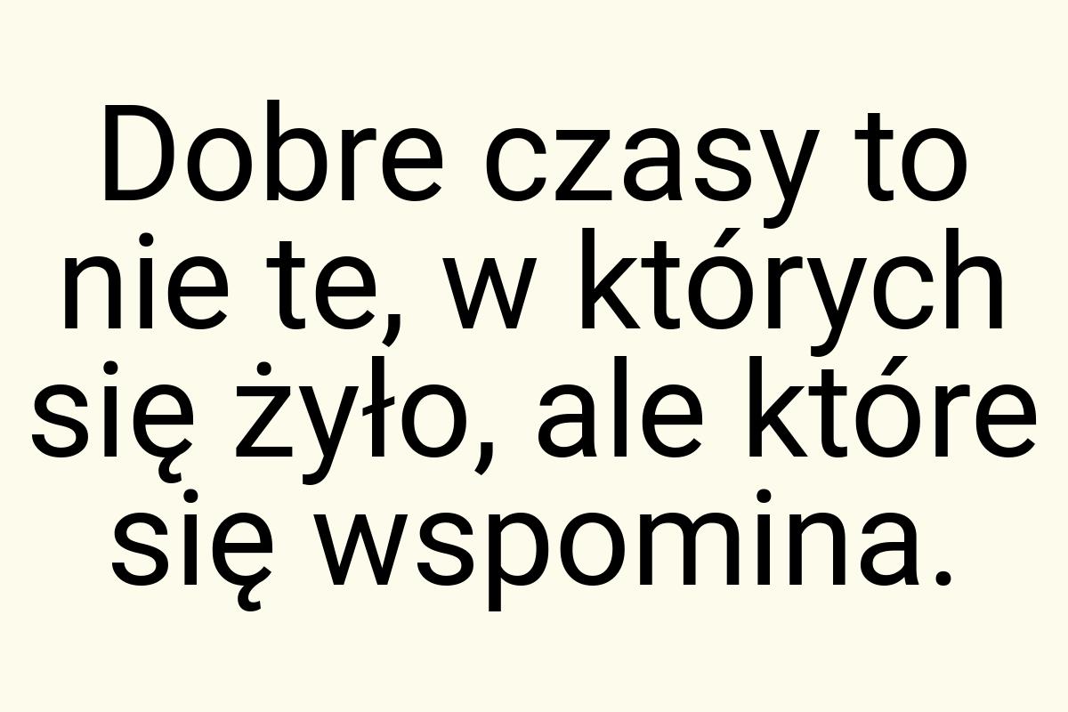 Dobre czasy to nie te, w których się żyło, ale które się