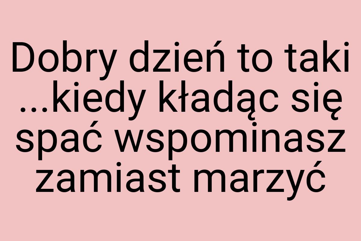 Dobry dzień to taki ...kiedy kładąc się spać wspominasz