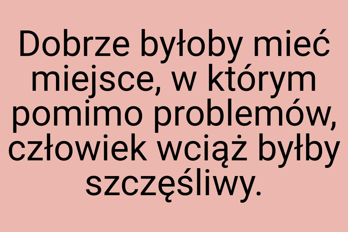 Dobrze byłoby mieć miejsce, w którym pomimo problemów