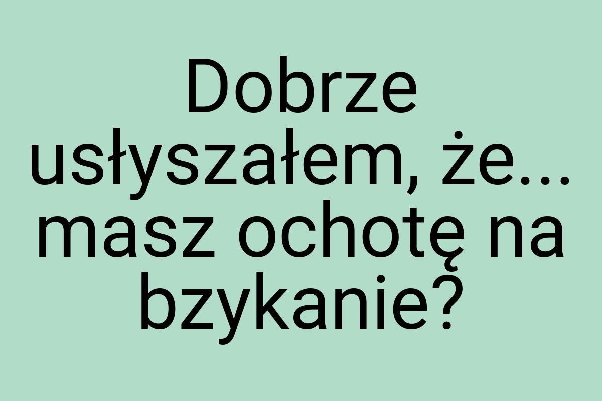 Dobrze usłyszałem, że... masz ochotę na bzykanie