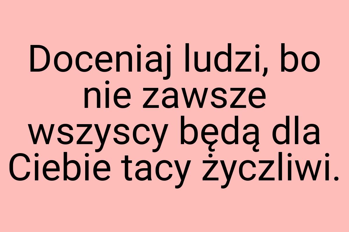 Doceniaj ludzi, bo nie zawsze wszyscy będą dla Ciebie tacy