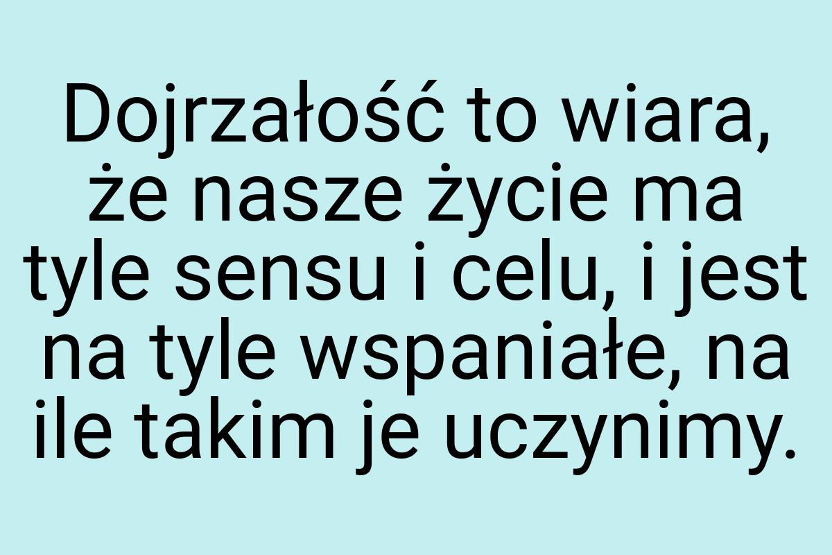 Dojrzałość to wiara, że nasze życie ma tyle sensu i celu, i