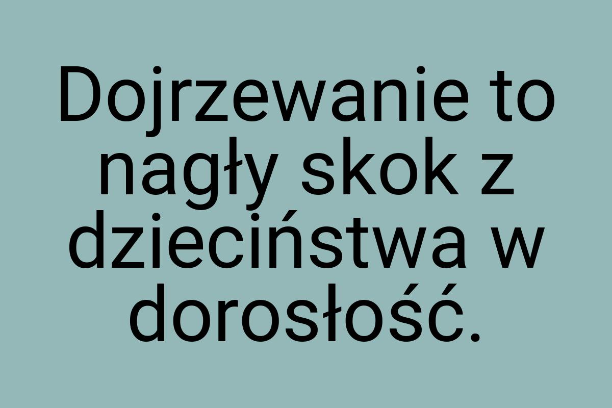 Dojrzewanie to nagły skok z dzieciństwa w dorosłość