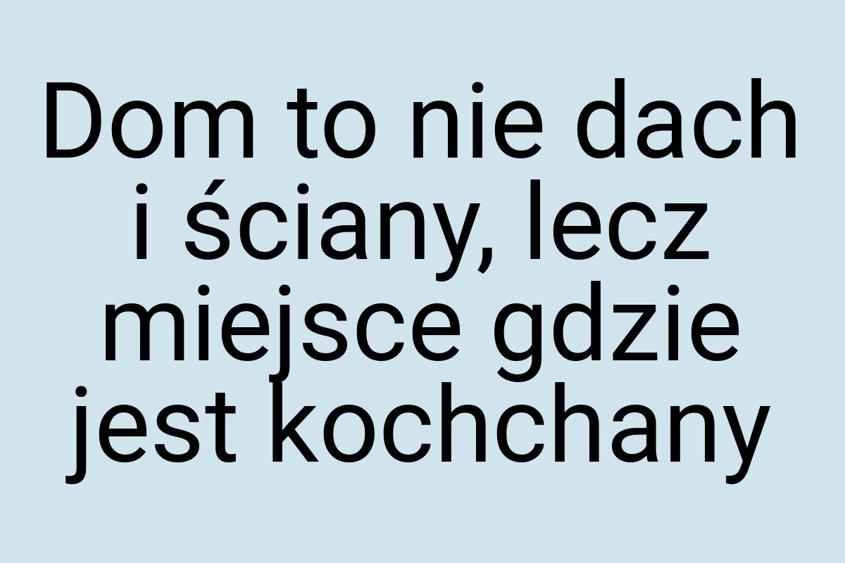 Dom to nie dach i ściany, lecz miejsce gdzie jest kochchany