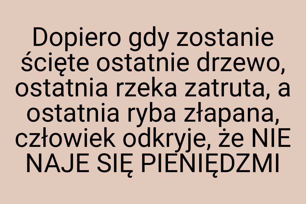 Dopiero gdy zostanie ścięte ostatnie drzewo, ostatnia rzeka