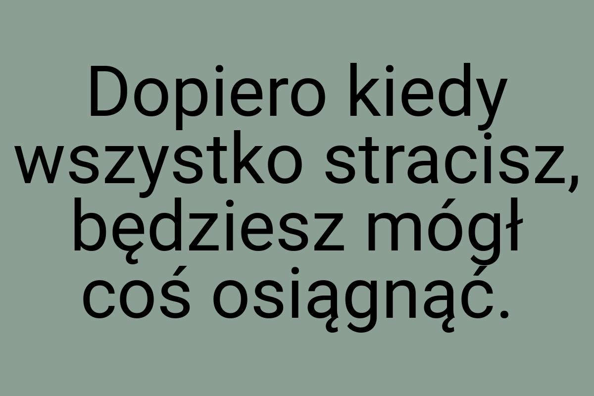 Dopiero kiedy wszystko stracisz, będziesz mógł coś osiągnąć