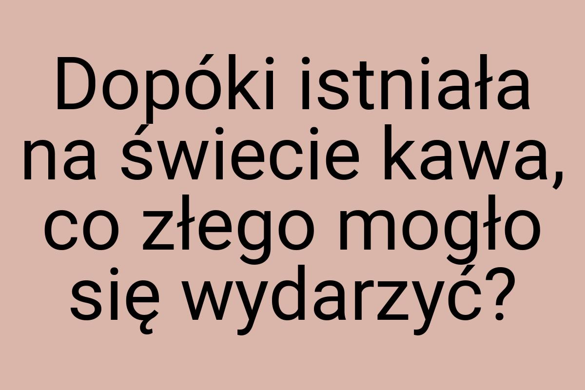 Dopóki istniała na świecie kawa, co złego mogło się