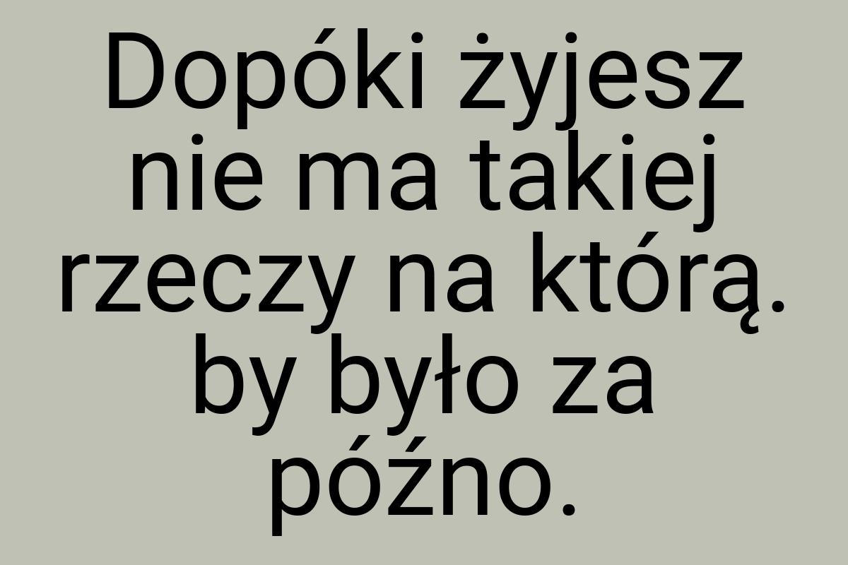 Dopóki żyjesz nie ma takiej rzeczy na którą. by było za