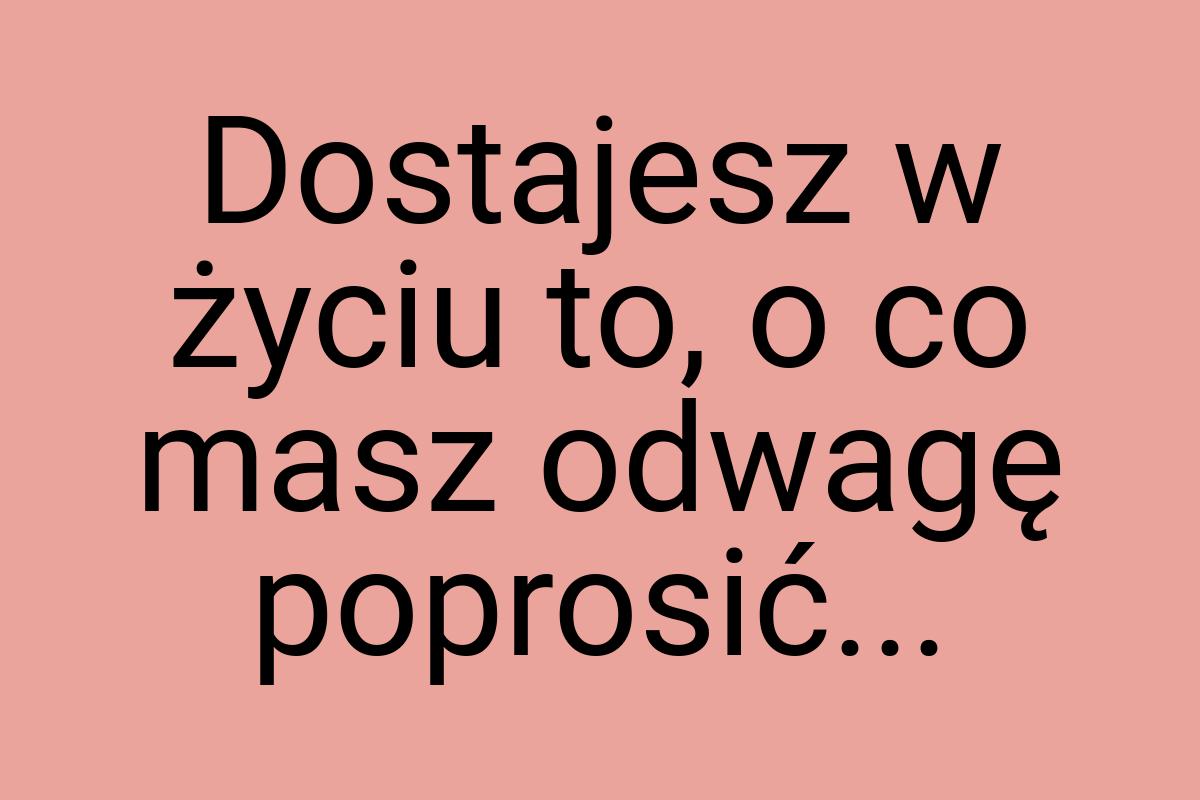 Dostajesz w życiu to, o co masz odwagę poprosić